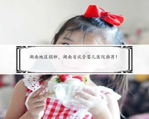 湖南地区捐卵，湖南省试管婴儿医院推荐！
