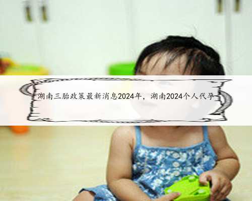 湖南三胎政策最新消息2024年，湖南2024个人代孕