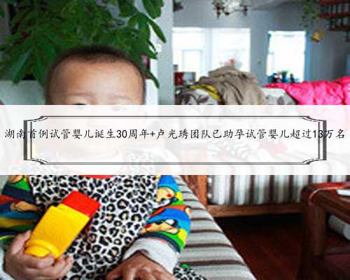 湖南首例试管婴儿诞生30周年 卢光琇团队已助孕试管婴儿超过13万名
